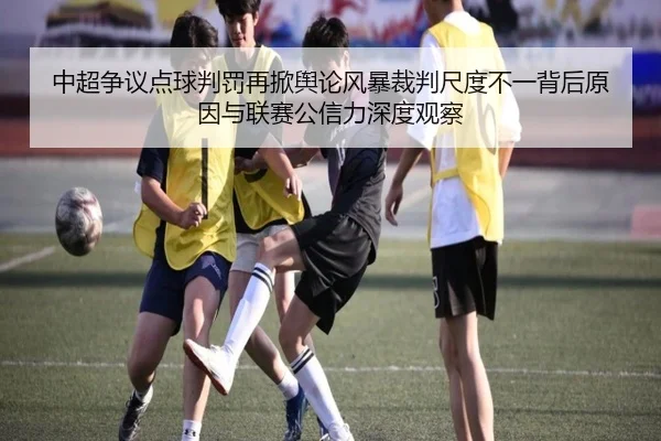 中超争议点球判罚再掀舆论风暴裁判尺度不一背后原因与联赛公信力深度观察